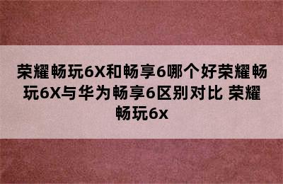 荣耀畅玩6X和畅享6哪个好荣耀畅玩6X与华为畅享6区别对比 荣耀畅玩6x